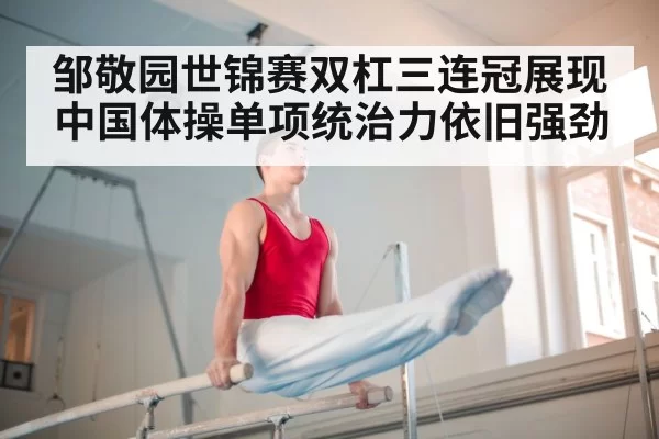 邹敬园世锦赛双杠三连冠展现中国体操单项统治力依旧强劲