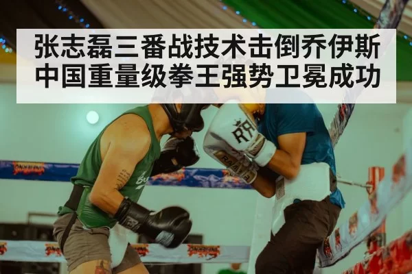 张志磊三番战技术击倒乔伊斯 中国重量级拳王强势卫冕成功