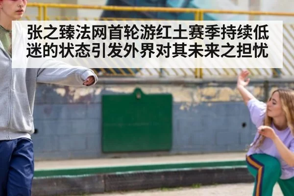 张之臻法网首轮游红土赛季持续低迷的状态引发外界对其未来之担忧