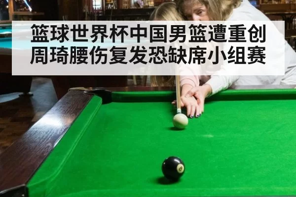 篮球世界杯中国男篮遭重创周琦腰伤复发恐缺席小组赛