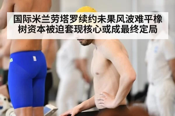 国际米兰劳塔罗续约未果风波难平橡树资本被迫套现核心或成最终定局