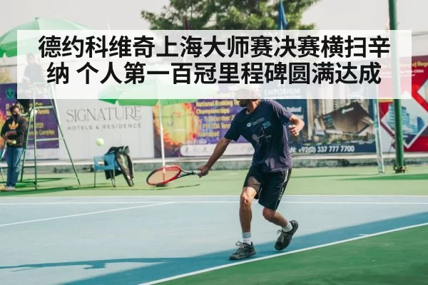 德约科维奇上海大师赛决赛横扫辛纳 个人第一百冠里程碑圆满达成