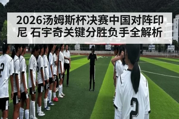 2026汤姆斯杯决赛中国对阵印尼 石宇奇关键分胜负手全解析