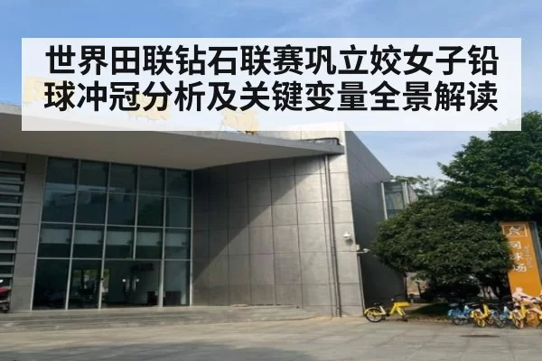世界田联钻石联赛巩立姣女子铅球冲冠分析及关键变量全景解读